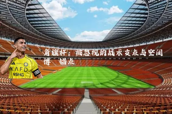 角旗杆：被忽视的战术支点与空间博弈锚点