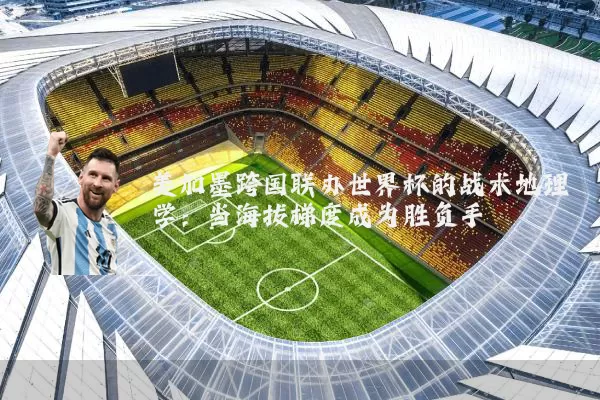 美加墨跨国联办世界杯的战术地理学:当海拔梯度成为胜负手