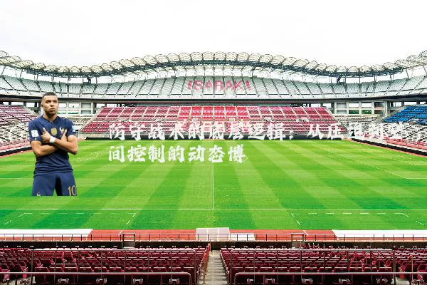 防守战术的底层逻辑：从压迫到空间控制的动态博弈