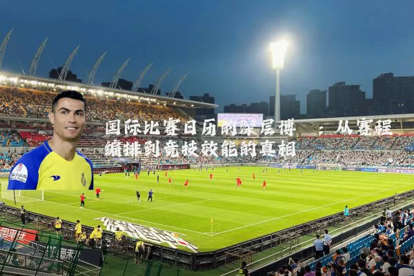 国际比赛日历的深层博弈：从赛程编排到竞技效能的真相