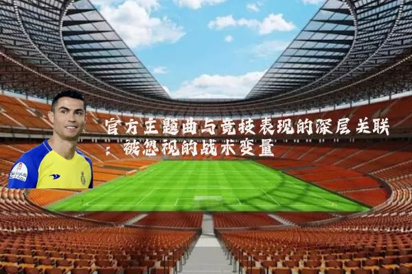 官方主题曲与竞技表现的深层关联：被忽视的战术变量